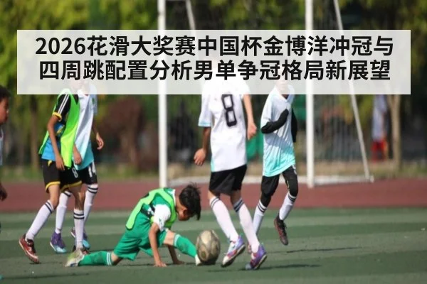 2026花滑大奖赛中国杯金博洋冲冠与四周跳配置分析男单争冠格局新展望