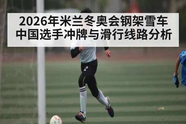 2026年米兰冬奥会钢架雪车中国选手冲牌与滑行线路分析