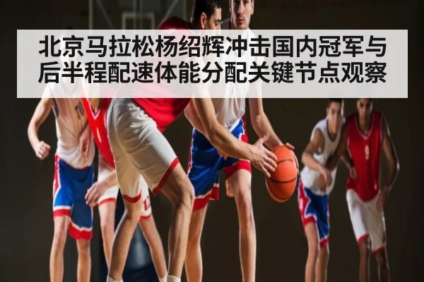 北京马拉松杨绍辉冲击国内冠军与后半程配速体能分配关键节点观察